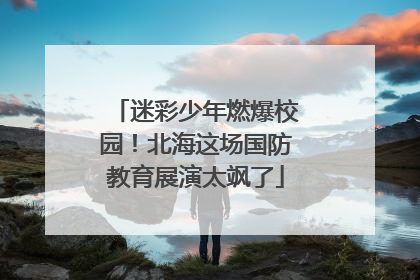 迷彩少年燃爆校园！北海这场国防教育展演太飒了