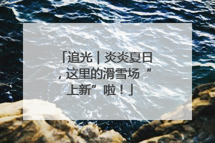 追光｜炎炎夏日，这里的滑雪场“上新”啦！