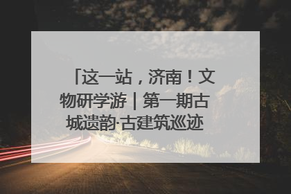 这一站，济南！文物研学游｜第一期古城遗韵·古建筑巡迹之旅圆满结束