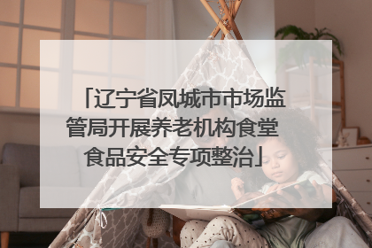 辽宁省凤城市市场监管局开展养老机构食堂食品安全专项整治