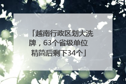 越南行政区划大洗牌，63个省级单位精简后剩下34个