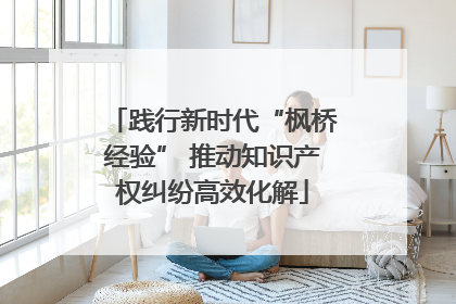践行新时代“枫桥经验” 推动知识产权纠纷高效化解