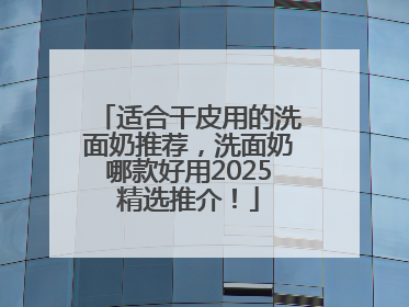适合干皮用的洗面奶推荐，洗面奶哪款好用2025精选推介！