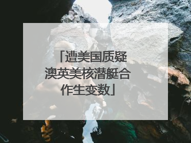 遭美国质疑 澳英美核潜艇合作生变数