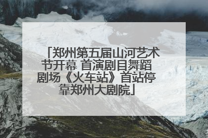 郑州第五届山河艺术节开幕 首演剧目舞蹈剧场《火车站》首站停靠郑州大剧院