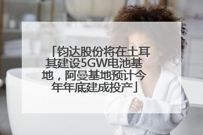 钧达股份将在土耳其建设5GW电池基地，阿曼基地预计今年年底建成投产