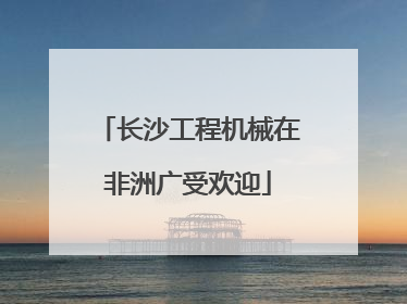 长沙工程机械在非洲广受欢迎