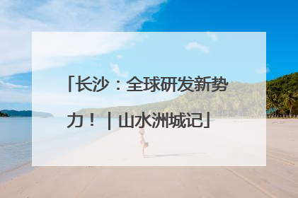 长沙：全球研发新势力！｜山水洲城记