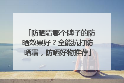 防晒霜哪个牌子的防晒效果好？全能抗打防晒霜，防晒好物推荐