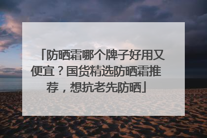 防晒霜哪个牌子好用又便宜？国货精选防晒霜推荐，想抗老先防晒