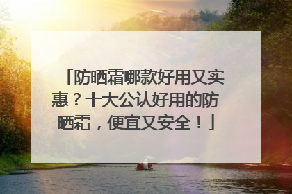 防晒霜哪款好用又实惠？十大公认好用的防晒霜，便宜又安全！