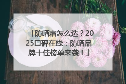 防晒霜怎么选？2025口碑在线：防晒品牌十佳榜单来袭！