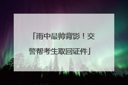 雨中最帅背影！交警帮考生取回证件