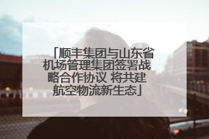 顺丰集团与山东省机场管理集团签署战略合作协议 将共建航空物流新生态