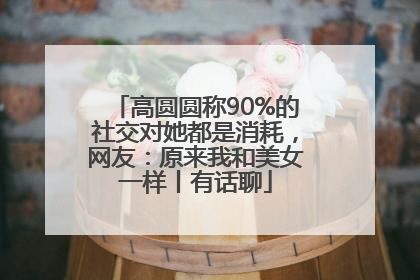 高圆圆称90%的社交对她都是消耗，网友：原来我和美女一样丨有话聊