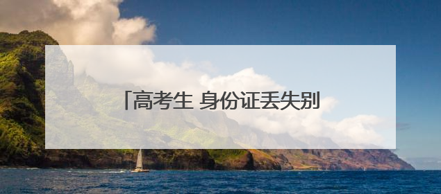 高考生 身份证丢失别慌！速拨这些应急电话