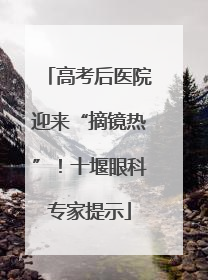 高考后医院迎来“摘镜热”！十堰眼科专家提示