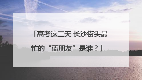 高考这三天 长沙街头最忙的“蓝朋友”是谁？