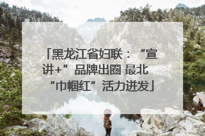 黑龙江省妇联：“宣讲+”品牌出圈 最北“巾帼红”活力迸发