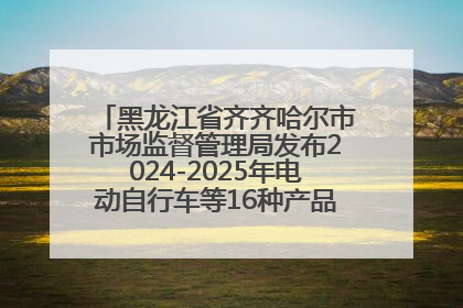 黑龙江省齐齐哈尔市市场监督管理局发布2024-2025年电动自行车等16种产品质量监督抽查情况
