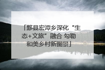 黟县宏潭乡深化“生态+文旅”融合 勾勒和美乡村新图景