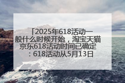 2025年618活动一般什么时候开始，淘宝天猫京东618活动时间已确定：618活动从5月13日开始到6月20日结束