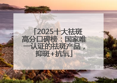 2025十大祛斑高分口碑榜：国家唯一认证的祛斑产品，抑斑+抗氧