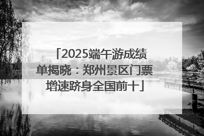 2025端午游成绩单揭晓：郑州景区门票增速跻身全国前十