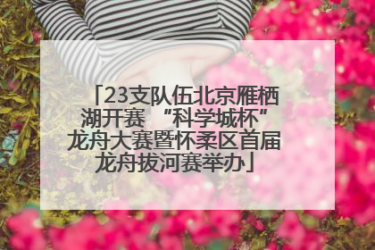 23支队伍北京雁栖湖开赛 “科学城杯”龙舟大赛暨怀柔区首届龙舟拔河赛举办