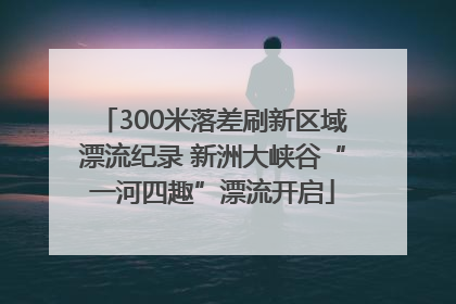300米落差刷新区域漂流纪录 新洲大峡谷“一河四趣”漂流开启