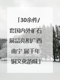 30余件/套国内外矿石展品亮相广西南宁 展千年铜文化韵味