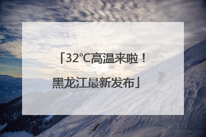 32℃高温来啦！黑龙江最新发布
